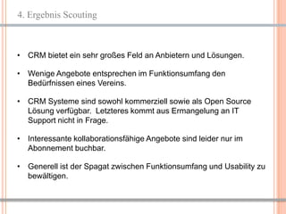 4. Ergebnis Scouting



• CRM bietet ein sehr großes Feld an Anbietern und Lösungen.

• Wenige Angebote entsprechen im Funktionsumfang den
  Bedürfnissen eines Vereins.

• CRM Systeme sind sowohl kommerziell sowie als Open Source
  Lösung verfügbar. Letzteres kommt aus Ermangelung an IT
  Support nicht in Frage.

• Interessante kollaborationsfähige Angebote sind leider nur im
  Abonnement buchbar.

• Generell ist der Spagat zwischen Funktionsumfang und Usability zu
  bewältigen.


                                                             6
 