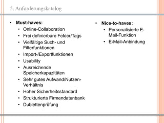 5. Anforderungskatalog

• Must-haves:                        • Nice-to-haves:
   • Online-Collaboration               • Personalisierte E-
   • Frei definierbare Felder/Tags        Mail-Funktion
   • Vielfältige Such- und              • E-Mail-Anbindung
     Filterfunktionen
   • Import-/Exportfunktionen
   • Usability
   • Ausreichende
     Speicherkapazitäten
   • Sehr gutes Aufwand/Nutzen-
     Verhältnis
   • Hoher Sicherheitsstandard
   • Strukturierte Firmendatenbank
   • Dublettenprüfung


                                                       7
 