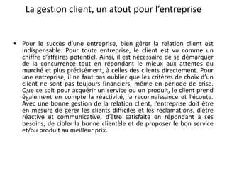 La gestion client, un atout pour l’entreprise
• Pour le succès d’une entreprise, bien gérer la relation client est
indispensable. Pour toute entreprise, le client est vu comme un
chiffre d’affaires potentiel. Ainsi, il est nécessaire de se démarquer
de la concurrence tout en répondant le mieux aux attentes du
marché et plus précisément, à celles des clients directement. Pour
une entreprise, il ne faut pas oublier que les critères de choix d’un
client ne sont pas toujours financiers, même en période de crise.
Que ce soit pour acquérir un service ou un produit, le client prend
également en compte la réactivité, la reconnaissance et l’écoute.
Avec une bonne gestion de la relation client, l’entreprise doit être
en mesure de gérer les clients difficiles et les réclamations, d’être
réactive et communicative, d’être satisfaite en répondant à ses
besoins, de cibler la bonne clientèle et de proposer le bon service
et/ou produit au meilleur prix.
 