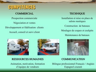 COMPETENCES COMMERCIAL Prospection commerciale Négociation et ventes Développement et fidélisation  clients Accueil, conseil et suivi client TECHNIQUE Installation et mise en place de salons nautiques Construction  de bateaux Moulages de coques et cockpits Maintenance de bateaux RESSOURCES   HUMAINES Animation, motivation, formation d’équipes de vendeurs COMMUNICATION Bilingue professionnel Français / Anglais Espagnol courant 