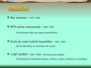 FORMATION Bac tourisme -  1999 / 2000 BTS action commerciale -  2000 / 2002   (En alternance dans une agence immobilière)   Ecole de vente Laforêt immobilier -  2002 / 2003   (Ecole spécialisée en techniques de ventes) CQP AMSIN -  2005 / 2006  -  formation pour adultes (Techniques de réparations bateaux, moteurs, coques, électricité, accastillage)  