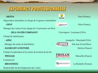 EXPERIENCE PROFESSIONNELLE HESTIA    Paris (France) Négociateur immobilier en charge de 4 agences immobilière OFUP     Paris (France) Manager des ventes d’une équipe de 15 personnes sur Paris SELA WATER COMPAGNY   Convington / Louisiana (USA) Chargé de maintenance APEX     Annapolis / Maryland (USA) Manager du centre de distribution   San Jose (Costa Rica) -  RANDO JET AVENTURE   Hyères (France) Chargé d’exploitation d’un centre de location de jet ski PROXAM     Marseille (France) Commercial  BRUNSWICK     La Rochelle (France) Responsable du développement des ventes 