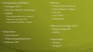 • Virtualisation (VMWare) 
• Ecologique (GIT) 
• Gain cout (matériel, énergétique) 
• Fiabilité 
• Haute disponibilité (HA: CoroSync) 
• Répartition de charge (LB) 
• Extensibilité (Scalability : Puppet) 
• Datacenters 
• 2 par continent 
• Eloignés géographiquement 
• Reliés par VPN 
• Réseaux 
• Border Gateway Protocol 
• Fibre Optique (10 Gbps) 
• Pare-Feu 
• Anti-DDoS 
• Redondance 
• Réseaux de stockage (SAN) 
• Baies stockage IBM 
• RAID 5 
• Supervision 
• Shinken 
• MongoUI 
 