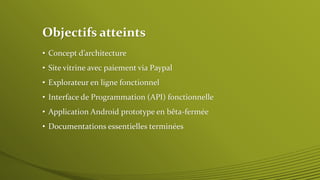 Objectifs atteints 
• Concept d’architecture 
• Site vitrine avec paiement via Paypal 
• Explorateur en ligne fonctionnel 
• Interface de Programmation (API) fonctionnelle 
• Application Android prototype en bêta-fermée 
• Documentations essentielles terminées 
 