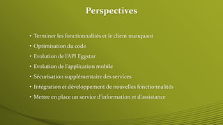 Perspectives 
• Terminer les fonctionnalités et le client manquant 
• Optimisation du code 
• Evolution de l’API Eggstar 
• Evolution de l’application mobile 
• Sécurisation supplémentaire des services 
• Intégration et développement de nouvelles fonctionnalités 
• Mettre en place un service d’information et d’assistance 
 