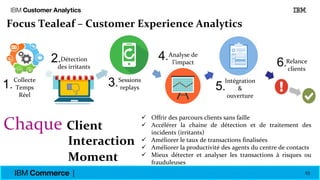 10
Chaque Client
Interaction
Moment
 Offrir des parcours clients sans faille
 Accélérer la chaine de détection et de traitement des
incidents (irritants)
 Améliorer le taux de transactions finalisées
 Améliorer la productivité des agents du centre de contacts
 Mieux détecter et analyser les transactions à risques ou
frauduleuses
Focus Tealeaf – Customer Experience Analytics
Collecte
Temps
réel
Détection
des
irritants
Sessions
replay
Analyse
de
l’impacte
Intégration
& Ouverture
Relance
clients
Collecte
Temps
Réel
Détection
des irritants
Sessions
replays
Relance
clients
Analyse de
l’impact
Intégration
&
ouverture
1.
2.
3.
4.
5.
6.
 