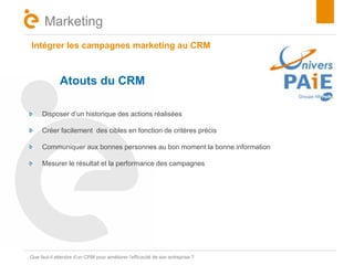 Intégrer les campagnes marketing au CRM 
Titre 
Marketing 
Atouts du CRM 
Disposer d’un historique des actions réalisées 
Créer facilement des cibles en fonction de critères précis 
Communiquer aux bonnes personnes au bon moment la bonne information 
Mesurer le résultat et la performance des campagnes 
Que faut-il attendre d’un CRM pour améliorer l’efficacité de son entreprise ? 
 