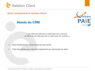 Gérer simplement la relation client 
Titre 
Relation Client 
Atouts du CRM 
« Un client qui râle est un client que l’on a encore, 
un client qui ne râle plus est un client que l’on a perdu » 
Gérer facilement les réclamations de ses clients 
Créer des alertes pour répondre rapidement aux demandes du client 
Que faut-il attendre d’un CRM pour améliorer l’efficacité de son entreprise ? 
 
