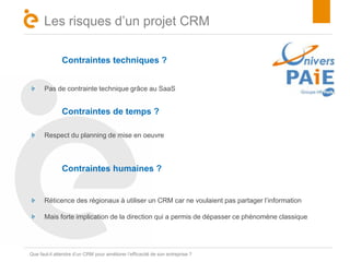 Titre 
Les risques d’un projet CRM 
Contraintes techniques ? 
Pas de contrainte technique grâce au SaaS 
Contraintes de temps ? 
Respect du planning de mise en oeuvre 
Contraintes humaines ? 
Réticence des régionaux à utiliser un CRM car ne voulaient pas partager l’information 
Mais forte implication de la direction qui a permis de dépasser ce phénomène classique 
Que faut-il attendre d’un CRM pour améliorer l’efficacité de son entreprise ? 
 