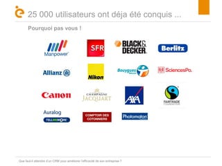 Titre 
25 000 utilisateurs ont déja été conquis ... 
Pourquoi pas vous ! 
Que faut-il attendre d’un CRM pour améliorer l’efficacité de son entreprise ? 
 