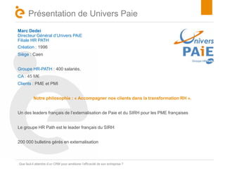 Titre 
Présentation de Univers Paie 
Marc Dedei 
Directeur Général d’Univers PAiE 
Filiale HR PATH 
Création : 1996 
Siège : Caen 
Groupe HR-PATH : 400 salariés. 
CA : 45 M€ 
Clients : PME et PMI 
Notre philosophie : « Accompagner nos clients dans la transformation RH ». 
Un des leaders français de l’externalisation de Paie et du SIRH pour les PME françaises 
Le groupe HR Path est le leader français du SIRH 
200 000 bulletins gérés en externalisation 
Que faut-il attendre d’un CRM pour améliorer l’efficacité de son entreprise ? 
 
