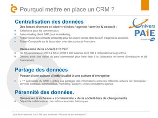 Titre 
Pourquoi mettre en place un CRM ? 
Centralisation des données 
Des bases diverses et décentralisées / agence / service & associé : 
Salesforce pour les commerciaux, 
Base emailing client SAP pour le marketing, 
Fichier Excel des contacts prospects pour les avant-ventes chez les DR d’agence & associés, 
Fichier Comptable sur la facturation avec des contacts financiers. 
Croissance de la société HR Path 
De 10 personnes en 2001 à 80 en 2008 à 400 salariés dont 100 à l’international aujourd’hui, 
Devons avoir une vision du parc commercial pour faire face à la croissance en terme d’embauche et de 
financement. 
Partage des données 
Passer d’une culture d’individualité à une culture d’entreprise 
« 1er spécialiste du SIRH » grâce aux partages des informations entre les différents acteurs de l’entreprise : 
services centraux, commerciaux, marketing, support » et les consultants agence. 
Pérennité des données. 
Conserver la richesse « commerciale » de la société lors de changements 
Départ de collaborateurs, de certains associés, historiques … 
Que faut-il attendre d’un CRM pour améliorer l’efficacité de son entreprise ? 
 