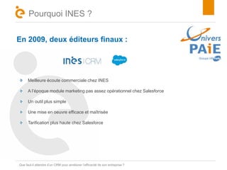 Pourquoi INES ? 
En 2009, deux éditeurs finaux : 
Meilleure écoute commerciale chez INES 
A l’époque module marketing pas assez opérationnel chez Salesforce 
Un outil plus simple 
Une mise en oeuvre efficace et maîtrisée 
Tarification plus haute chez Salesforce 
TQitruee faut-il attendre d’un CRM pour améliorer l’efficacité de son entreprise ? 
 