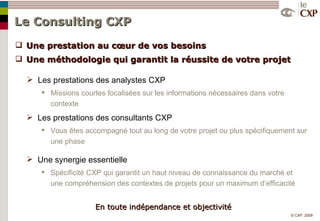 Le Consulting CXP   Une prestation au cœur de vos besoins Une méthodologie qui garantit la réussite de votre projet Les prestations des analystes CXP Missions courtes focalisées sur les informations nécessaires dans votre contexte Les prestations des consultants CXP Vous êtes accompagné tout au long de votre projet ou plus spécifiquement sur une phase Une synergie essentielle Spécificité CXP qui garantit un haut niveau de connaissance du marché et une compréhension des contextes de projets pour un maximum d’efficacité En toute indépendance et objectivité 