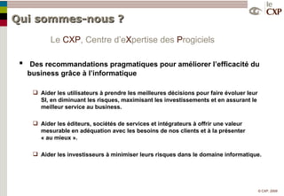 Qui sommes-nous ? Des recommandations pragmatiques pour améliorer l’efficacité du business grâce à l’informatique Aider les utilisateurs à prendre les meilleures décisions pour faire évoluer leur SI, en diminuant les risques, maximisant les investissements et en assurant le meilleur service au business. Aider les éditeurs, sociétés de services et intégrateurs à offrir une valeur mesurable en adéquation avec les besoins de nos clients et à la présenter  « au mieux ». Aider les investisseurs à minimiser leurs risques dans le domaine informatique. Le  CXP , Centre   d’e X pertise   des  P rogiciels 