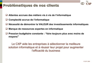 Problématiques de nos clients Attentes accrues des métiers vis à vis de l’informatique Complexité accrue de l’informatique Nécessité de démontrer la VALEUR des investissements informatiques Manque de ressources expertes en informatique Pression budgétaire constante : “faire toujours plus avec moins de moyens ” Le CXP aide les entreprises à sélectionner la meilleure solution informatique et à réussir leur projet pour augmenter l’efficacité du business 