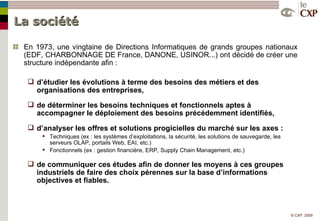 La société En 1973, une vingtaine de Directions Informatiques de grands groupes nationaux (EDF, CHARBONNAGE DE France, DANONE, USINOR...) ont décidé de créer une structure indépendante afin : d’étudier les évolutions à terme des besoins des métiers et des organisations des entreprises, de déterminer les besoins techniques et fonctionnels aptes à accompagner le déploiement des besoins précédemment identifiés, d’analyser les offres et solutions progicielles du marché sur les axes : Techniques (ex : les systèmes d’exploitations, la sécurité, les solutions de sauvegarde, les serveurs OLAP, portails Web, EAI, etc.) Fonctionnels (ex : gestion financière, ERP, Supply Chain Management, etc.) de communiquer ces études afin de donner les moyens à ces groupes industriels de faire des choix pérennes sur la base d’informations objectives et fiables. 