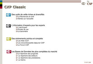 CXP Classic  Des outils de veille riches et diversifiés La Recherche en bref Alertes sur l’actualité L’information d’experts pour les experts L’oeil Expert Etudes de cas Le baromètre Des événements pointus et complets Les Web Conf’ Les rencontres/petite déjeuner CXP Le Forum CXP Les Bases de Données les plus complètes du marché Le répertoire des progiciels Le répertoire des éditeurs Le répertoire des prestataires Le Gamix 
