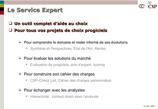 Le Service Expert  Un outil complet d’aide au choix  Pour tous vos projets de choix progiciels Pour comprendre le domaine et rester informé de ses évolutions Synthèse et Perspectives, État de l’Art, Alertes  Pour évaluer les solutions du marché Évaluation de progiciels, avis d’expert, scoring Pour construire son cahier des charges CXP-Check List, Cahier des charges personnalisé Pour échanger avec les analystes Interactivité : contact direct avec l’analyste 