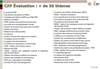 CXP Évaluation : + de 30 thèmes Les grands ERP Les solutions de gestion à l’affaire Typologie des éditeurs d’ERP pour PME-PMI Gestion comptable CPM: Gestion de la performance financière Les outils de la dématérialisation fiscale Gestion de la paie et des ressources humaines Gestion des temps Plates-formes décisionnelles E-Learning Gestion avancée des ressources humaines Le tableau de bord du DRH La gestion des rémunérations Les ERP pour organisations commerciales CRM : Gestion de la relation clients Décisionnel CRM  MDM – Gestion des catalogues produits et intégration    des données clients Gestion des achats et relations fournisseurs Gestion des entrepôts de marchandises ERP pour organisations industrielles Le PLM (Product Life Management) La gestion des ateliers de fabrication (MES) Retail – Solutions multicanal Les progiciels pour le secteur de la distribution Les solutions de gestion de la conformité HSE Les plates-formes décisionnelles MDM – Gestion des catalogues produits et intégration    des données clients Gestion des processus métiers (BPM) et workflow BAM : pilotage opérationnel des activités métier La gestion des contenus d’entreprise (ECM) L’éditique ou la production de documents Gestion des connaissances et collaboration Gestion de contenus mid-market et open source Dématérialisation documentaire et archivage SIG : Systèmes d’information géographique Gestion de projets et de portefeuilles de projets - PPM ITSM : Gestion des services informatiques IT Asset Management La gestion des exigences logicielles Gouvernance SOA Le tableau de bord du DSI Gestion des accès et des identités 