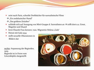  reist nach Paris, schreibt Drehbücher für surrealistische Filme
 „Ein andalusischer Hund“
 „Das goldene Zeitalter“
 schließt sich auf Anregung von Miró Gruppe d. Surrealisten an  trifft dort u.a. Ernst,
Magritte und Eluard
 lernt Eluards Frau kennen: russ. Migrantin Helena „Gala“
 Heirat mit Gala 1934
 stellt sexuelle Obsessionen in
Bildern dar
rechts: Anpassung der Begierden,
1929
Begierde ist in Form vom
Löwenköpfen dargestellt
 
