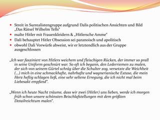  Streit in Surrealistengruppe aufgrund Dalis politischen Ansichten und Bild
„Das Rätsel Wilhelm Tells“
 malte Hitler mit Frauenkleidern & „Hitlersche Amme“
 Dali behauptet Hitler Obsession sei paranoisch und apolitisch
 obwohl Dali Vorwürfe abweist, wir er letztendlich aus der Gruppe
ausgeschlossen
„Ich war fasziniert von Hitlers weichem und fleischigen Rücken, der immer so prall
in seine Uniform geschnürt war. So oft ich begann, den Lederriemen zu malen,
der sich von seinem Gürtel schräg über die Schulter zog, versetzte die Weichheit
(…) mich in eine schmackhafte, nahrhafte und wagnerianische Extase, die mein
Herz heftig schlagen ließ, eine sehr seltene Erregung, die ich nicht mal beim
Liebesakt empfand“.
„Wenn ich heute Nacht träume, dass wir zwei (Hitler) uns lieben, werde ich morgen
früh schon unsere schönsten Beischlafstellungen mit dem größten
Detailreichtum malen“.
 