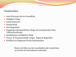 Charakteristiken:
 weite Horizonte bis ins Unendliche
 alltägliche Dinge
 scharf konturiert
 Detailschärfe
 fast fotografisch
 Kopplung widersprüchlicher Dinge auf wesensfremden Platz
(Schockwirkung)
 Kombination unmöglicher Dinge
 Trance- & Traumprotokolle (zeigen Ängste & Begierden)
 Einflüsse aus Siegmund Freuds Psychoanalyse
Heute wird alles was mit traumhaften oder mystischem
zu tun hat mit Surrealismus verbunden
 
