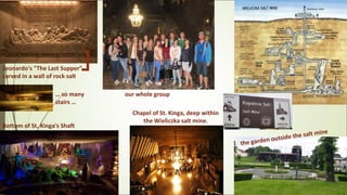 Leonardo's "The Last Supper"
carved in a wall of rock salt
our whole group… so many
stairs …
Bottom of St. Kinga's Shaft
the garden outside the salt mine
Chapel of St. Kinga, deep within
the Wieliczka salt mine.
 