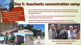Day 5: Auschwitz concentration camp
 was a network of German Nazi concentration camps and extermination camps
built and operated by the Third Reich in Polish areas annexed by Nazi Germany
during World War II
 1.1 million prisoners died at Auschwitz, around 90 percent of them Jewish -
"Final Solution to the Jewish question“
 transport trains delivered Jews to the camp's gas chambers from all over
German-occupied Europe, where they were killed with the pesticide Zyklon B
Auschwitz stands as a tragic
reminder of the terrible
potential man has for violence
and inhumanity.
- Billy Graham -
very emotional interview with a
survivor of Auschwitz
 