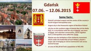 Gdańsk
07.06. – 12.06.2015
Some facts:
 Poland's principal seaport and the centre of the country's
fourth-largest metropolitan area
 largest city in the Pomerania region of Northern Poland
 city lies on the southern edge of Gdańsk Bay (of the Baltic
Sea), in a conurbation with the city of Gdynia, spa town
of Sopot, and suburban communities, which together
form a metropolitan area called the Tricity
 Gdańsk was the birthplace of the Solidarity movement
which under the leadership of Lech Wałęsa, played a
major role in bringing an end to Communist rule across
Central Europe
 an area of 262,20 km²and a population of 461.935
 