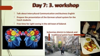 Day 7: 3. workshop
 Talk about Intercultural Communication and Business English
 Prepare the presentation of the German school system for the
Czech students
 Free-time for sight-seeing in the old town of Gdansk
bohemian district in Gdansk and
traditional polish food
 