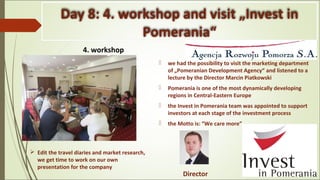 Day 8: 4. workshop and visit „Invest in
Pomerania“
4. workshop .
 we had the possibility to visit the marketing department
of „Pomeranian Development Agency“ and listened to a
lecture by the Director Marcin Piatkowski
 Pomerania is one of the most dynamically developing
regions in Central-Eastern Europe
 the Invest in Pomerania team was appointed to support
investors at each stage of the investment process
 the Motto is: “We care more”
Director
 Edit the travel diaries and market research,
we get time to work on our own
presentation for the company
 