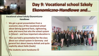 Day 9: Vocational school Szkoly
Ekonomiczno-Handlowe and…
Vocational school Szkoly Ekonomiczno-
Handlowe
 We get a great presentation from a
economic class of the vocational school
about Danzig (general facts, sightseeing,
pubs and more) but also the school system
in Poland – and how important education is
 Then we hold a presentation for the class
about our school system in Germany and
general fact about Saxony-Anhalt and quite
explicitly about Halle (Saale)
 The students were handsome 
 