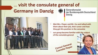 … visit the consulate general of
Germany in Danzig
 Met Mrs. Pieper and Mr. Ess and talked with
them about their job, their career and how
they get this position in the consulate
 our group became familiar with the subject
of the consulate general
Consul General
Cornelia Pieper
 