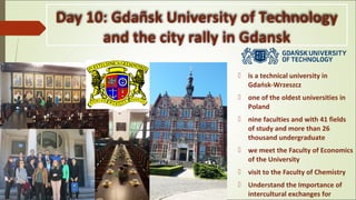 Day 10: Gdañsk University of Technology
and the city rally in Gdansk
 is a technical university in
Gdańsk-Wrzeszcz
 one of the oldest universities in
Poland
 nine faculties and with 41 fields
of study and more than 26
thousand undergraduate
 we meet the Faculty of Economics
of the University
 visit to the Faculty of Chemistry
 Understand the Importance of
intercultural exchanges for
 