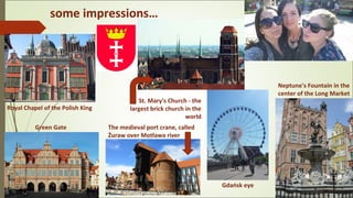 some impressions…
St. Mary's Church - the
largest brick church in the
world
Royal Chapel of the Polish King
Neptune's Fountain in the
center of the Long Market
Green Gate The medieval port crane, called
Żuraw over Motława river
Gdańsk eye
 
