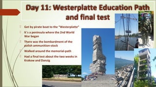 Day 11: Westerplatte Education Path
and final test
 Get by pirate boat to the “Westerplatte”
 It´s a peninsula where the 2nd World
War began
 There was the bombardment of the
polish ammunition-stock
 Walked around the memorial-path
 Had a final test about the two weeks in
Krakow and Danzig
 