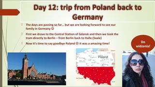Day 12: trip from Poland back to
Germany
 The days are passing so far… but we are looking forward to see our
family in Germany 
 First we drove to the Central Station of Gdansk and then we took the
tram directly to Berlin – from Berlin back to Halle (Saale)
 Now it‘s time to say goodbye Poland  it was a amazing time! Do
widzenia!
 