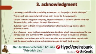3. acknowledgment
I am very grateful for the possibility to take part on the project „Azubi – Europa“.
The project was absolutely instructive and I would do it always again.
I‘d love to thank my great company „HypoVereinsbank – Member of UniCredit“ for
the permission to let me get through this venture.
But also I want to thank my vocational school which is always up to date about
projects like this.
And of course I want to thank especially Mrs. Kaufhold which has campaigned for my
participation and our trainer Mr. Dargatz which has always motivational phrases.
I learned so much about the MOE countries – but also so much about myself and I
had the opportunity to know such amazing people through the 2 weeks.
 