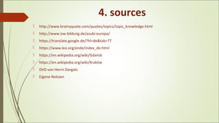 4. sources
 http://www.brainyquote.com/quotes/topics/topic_knowledge.html
 http://www.isw-bildung.de/azubi-europa/
 https://translate.google.de/?hl=de&tab=TT
 https://www.leo.org/ende/index_de.html
 https://en.wikipedia.org/wiki/Gdańsk
 https://en.wikipedia.org/wiki/Kraków
 DVD von Herrn Dargatz
 Eigene Notizen
 