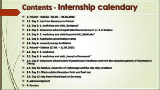 Contents - Internship calendary
 1. Poland – Kraków (01.06. – 06.06.2015)
 1.1. Day 1: trip from Germany to Poland
 1.2. Day 2: 1. workshop and visit „Techglass“
 1.3. Day 3: Vocational school Zespól Szkól Ekonomicznych nr. 1 in Kraków
 1.4. Day 4: 2. workshop and visit Kopalnia Soli „Wieliczka“
 1.5. Day 5: Auschwitz concentration camp
 1.6. Day 6: onward journey to Gdańsk
 2. Poland – Gdańsk (07.06. – 12.06.2015)
 2.1. Day 7: 3. workshop
 2.2. Day 8: 4. workshop and visit „Invest in Pomerania“
 2.3. Day 9: Vocational school Szkoly Ekonomiczno-Handlowe and visit the consulate general of Germany in
Danzig
 2.4. Day 10: Gdañsk University of Technology and the city rally in Gdansk
 2.5. Day 11: Westerplatte Education Path and final test
 2.6. Day 12: trip from Poland back to Germany
 3. acknowledgment
 4. Sources
 