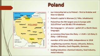 Poland
 our internship led us to Poland – first to Kraków and
then to Gdańsk
 Poland‘s capital is Warsaw (1,7 Mio. inhabitants)
 Poland has the 9th largest area in Europe with
312.679 km² and 38.485.779 inhabitants
 the language is – of course – polish (it‘s a North Slavic
language)
 as currency they have the Złoty -> 1 EUR ≈ 3,9 Złoty (1
Złoty = 100 Groszy)
 member of EU since 2004, independence in 1918
 neighboring countries: Russia, Lithuania, Belarus,
Ukraine, Slavakia, Czech Republic, Germany
 leading industires: chemical industry, food industry,
metal industry
 