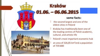 Kraków
01.06. – 06.06.2015
some facts:
 the second largest and one of the
oldest cities in Poland
 Kraków has traditionally been one of
the leading centres of Polish academic,
cultural, and artistic life
 Poland's most important economic hub
 an area of 326,85 km²and a population
of 759.800
 