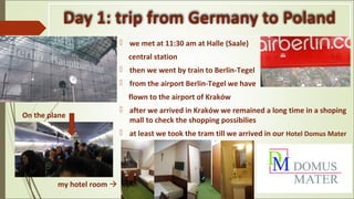 Day 1: trip from Germany to Poland
 we met at 11:30 am at Halle (Saale)
central station
 then we went by train to Berlin-Tegel
 from the airport Berlin-Tegel we have
flown to the airport of Kraków
 after we arrived in Kraków we remained a long time in a shoping
mall to check the shopping possibilies
 at least we took the tram till we arrived in our Hotel Domus Mater
my hotel room 
On the plane
 
