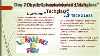 Day 2: 1.workshop and visit
„Techglass“1. workshop
 the most important facts about the country,
history, economy, geography and people of
Poland - we could learn about the regional
and international role of Poland in the EU
 talk about the Vocational training in the CEE
countries
 prepare the presentation for Polish students
in the vocational schools
.
 get to know the vendor and constructors
of industrial plants for glass production
and its offers and markets
 we had the possibility to visit the CEO –
Andrzej Skowiniak - at the main
headquarters
 since 1990 they have been involved in glass
industry, supplying products and providing
services
 130 employees and over 800 completed
projects
 