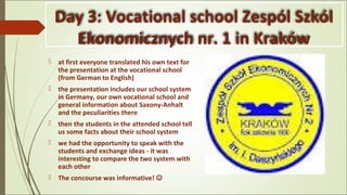 Day 3: Vocational school Zespól Szkól
Ekonomicznych nr. 1 in Kraków
 at first everyone translated his own text for
the presentation at the vocational school
(from German to English)
 the presentation includes our school system
in Germany, our own vocational school and
general information about Saxony-Anhalt
and the peculiarities there
 then the students in the attended school tell
us some facts about their school system
 we had the opportunity to speak with the
students and exchange ideas - it was
interesting to compare the two system with
each other
 The concourse was informative! 
 