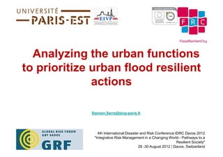 Analyzing the urban functions
to prioritize urban flood resilient
              actions

             Damien.Serre@eivp-paris.fr




                4th International Disaster and Risk Conference IDRC Davos 2012
              "Integrative Risk Management in a Changing World - Pathways to a
                                                                Resilient Society"
                                          26 -30 August 2012 ¦ Davos, Switzerland
 