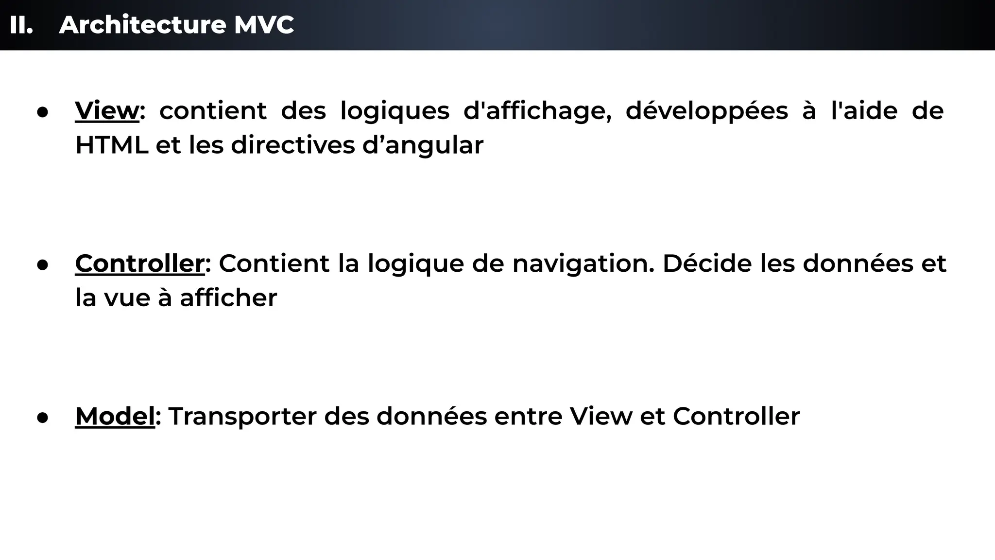 II. Architecture MVC
● View: contient des logiques d'afﬁchage, développées à l'aide de
HTML et les directives d’angular
● Controller: Contient la logique de navigation. Décide les données et
la vue à afﬁcher
● Model: Transporter des données entre View et Controller
 