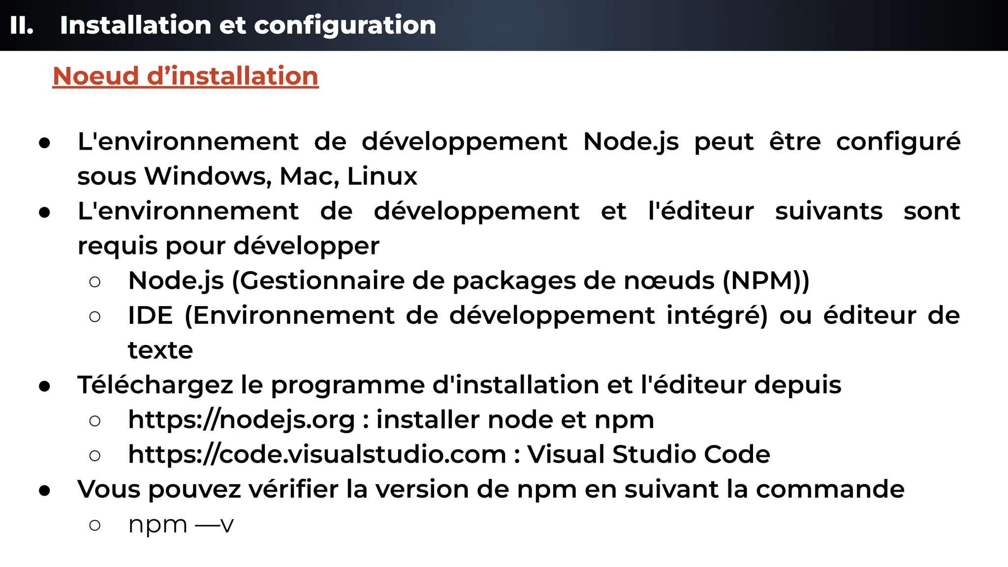 II. Installation et conﬁguration
● L'environnement de développement Node.js peut être conﬁguré
sous Windows, Mac, Linux
● L'environnement de développement et l'éditeur suivants sont
requis pour développer
○ Node.js (Gestionnaire de packages de nœuds (NPM))
○ IDE (Environnement de développement intégré) ou éditeur de
texte
● Téléchargez le programme d'installation et l'éditeur depuis
○ https://nodejs.org : installer node et npm
○ https://code.visualstudio.com : Visual Studio Code
● Vous pouvez vériﬁer la version de npm en suivant la commande
○ npm —v
Noeud d’installation
 
