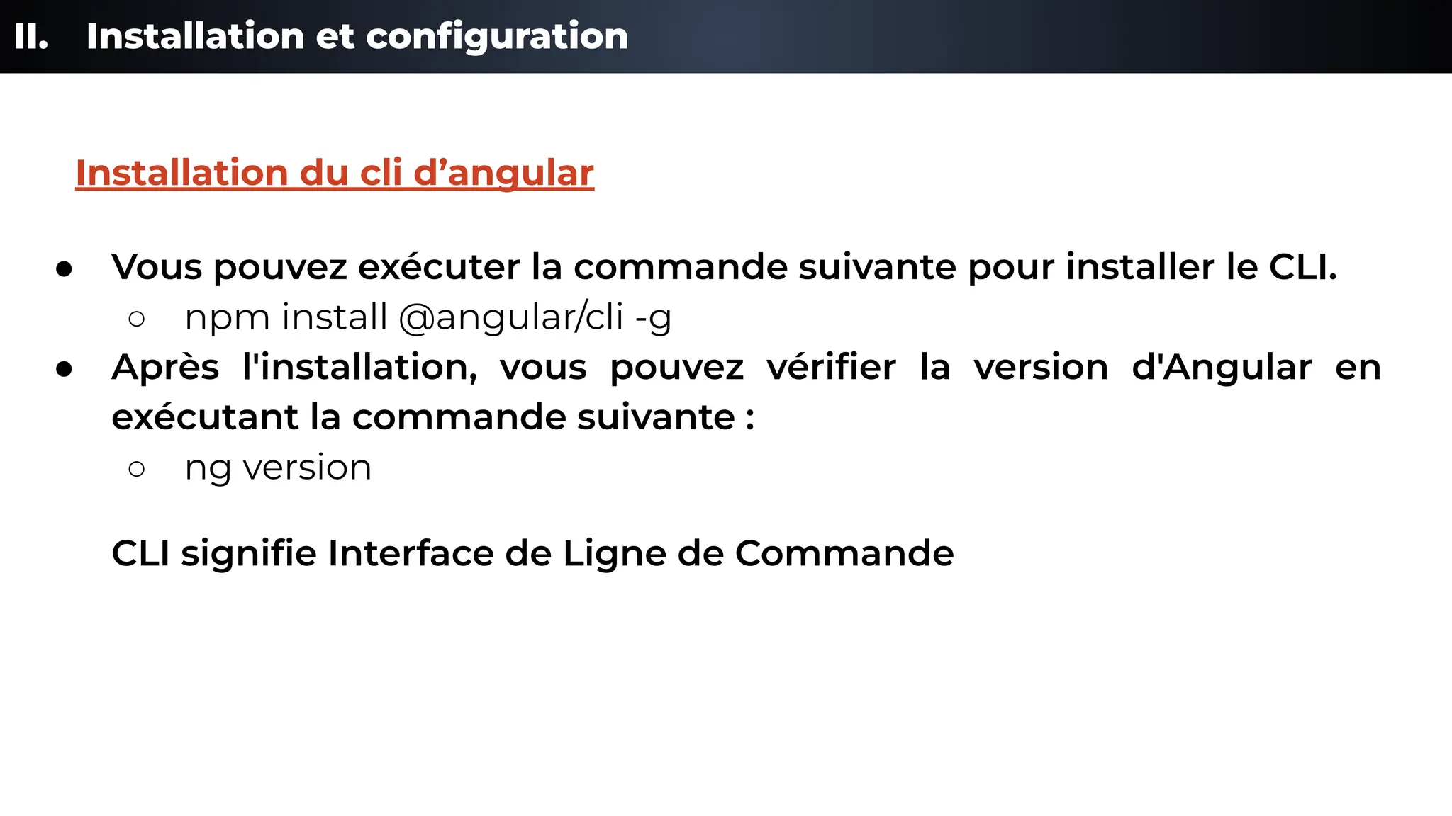 II. Installation et conﬁguration
● Vous pouvez exécuter la commande suivante pour installer le CLI.
○ npm install @angular/cli -g
● Après l'installation, vous pouvez vériﬁer la version d'Angular en
exécutant la commande suivante :
○ ng version
CLI signiﬁe Interface de Ligne de Commande
Installation du cli d’angular
 